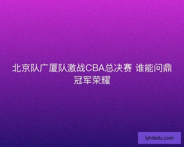 北京队广厦队激战CBA总决赛 谁能问鼎冠军荣耀