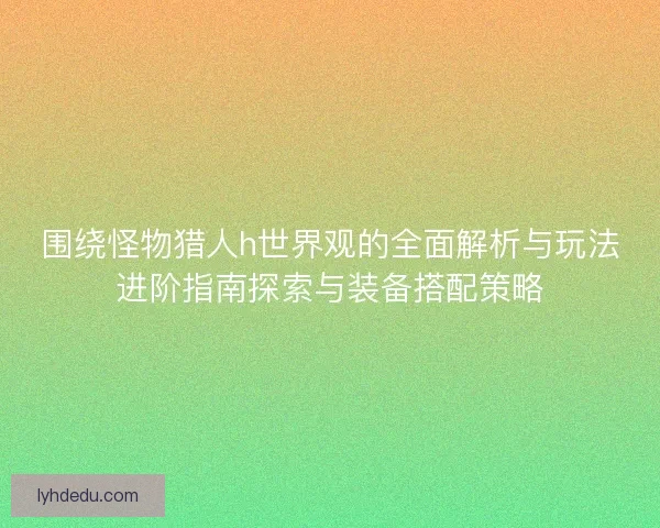 围绕怪物猎人h世界观的全面解析与玩法进阶指南探索与装备搭配策略