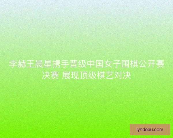 李赫王晨星携手晋级中国女子围棋公开赛决赛 展现顶级棋艺对决