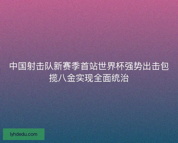 中国射击队新赛季首站世界杯强势出击包揽八金实现全面统治
