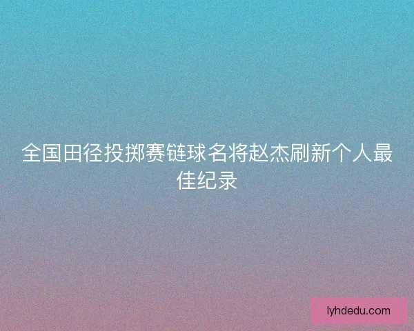 全国田径投掷赛链球名将赵杰刷新个人最佳纪录